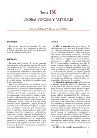 Tema       150
                     ÚLCERAS VENOSAS Y ARTERIALES

                             Dres. J.L. Rodríguez Peralto, A. Saiz y P. Ortiz




DEFINICIÓN                                             CLÍNICA

   Las úlceras cutáneas son soluciones de conti-           Las úlceras venosas aparecen en mujeres de
nuidad por necrosis como mínimo de la epidermis        edad avanzada, sobre una base de edema, indura-
y dermis, originadas por insuficiencias arteriales,    ción y lipodermatoesclerosis, secundarias a insufi-
venosas o factores neuropáticos.                       ciencia y estasis venoso crónico, sobre las que apa-
                                                       recen zonas eritematosas o azuladas. De forma
                                                       espontanea o más frecuentemente tras un trauma-
ETIOLOGÍA                                              tismo mínimo, se originan úlceras no dolorosas,
                                                       típicamente en el tobillo o tercio distal de piernas
    La causa más frecuente de úlceras cutáneas,        (Fig. 1), redondeadas u ovaladas en su inicio, de
especialmente en las piernas, son las enfermeda-       bordes eritemato violaceos, no sobreelevados, y
des venosas en un 70%, arteriales en un 15% y          fondo necrótico en fases de progresión y con teji-
mixtas en un 10%. La mayoría de las úlceras cróni-     do de granulación sano en fases de curación (Fig.
cas en miembros inferiores son secundarias a esta-     2). Si el proceso se cronifica, se originan grandes
sis venoso crónico, bien en el contexto de un sín-     úlceras, con riesgo de sobreinfección o incluso de
drome postflebítico o más raramente, por shunts        transformación maligna. No es raro que los distin-
arterio-venosos, lo que provocaría un aumento de       tos tratamientos utilizados a lo largo de años, aca-
la presión venosa y sus efectos secundarios sobre      ben produciendo eczema de contacto.
la microvasculatura.                                       Las úlceras de origen arterial suelen aparecer
    Las úlceras arteriales son las segundas en fre-    en varones mayores de 35 años, frecuentemente en
cuencia tras las venosas, se producen como con-        los pulpejos de los dedos de los pies, y ocasional-
secuencia de la pérdida de aporte sanguíneo arte-      mente en la cara lateral del tercio distal de las pier-
rial, generalmente debido a procesos oclusivos de      nas. Son úlceras muy dolorosas, profundas, redon-
arterias de gran tamaño, secundarios a: a) proce-      deadas o irregulares, de base gris o negra, con
sos extramurales, como cicatrices tisulares, radio-    apenas tejido de granulación (Fig. 3) y donde pue-
dermitis, esclerodermia, progeria, etc; b) altera-     den incluso quedar expuestos tendones y otras
ciones murales, generalmente muy intensas o de         estructuras subyacentes. Los pulsos arteriales de la
instauración brusca, como la arterioesclerosis,        zona suelen estar disminuidos o ausentes y el pie
vasculitis, úlcera hipertensiva, algunas formas de     frío y cianótico, y en fases muy avanzadas, pueden
calcinosis cutis, fenómeno de Raynaud o trastor-       presentar gangrena digital. Los pacientes suelen
nos vasoespásticos causados por medicamentos           presentar arterioesclerosis, factores de riesgo car-
como ergotamina o butanolamina de ácido metil-         diovascular (hipertensión arterial, hipercolesterole-
lisérgico, inyección intraarterial accidental de       mia…), historia de claudicación intermitente e
medios de contraste, tiopental, amobarbital sódi-      incluso dolor de miembros inferiores en decúbito.
co, etc.; y c) de causa intramural por trombosis o     Las úlceras arteriales en la tromboangeitis obliteran-
embolización (trastornos de la coagulación,            te o enfermedad de Buerger aparecen en adultos
émbolos de colesterol...), arteriosclerosis, o más     fumadores más jóvenes (20-40 años) y hasta en un
raramente tromboangeitis obliterante. Por último,      tercio de los casos se localizan en extremidades
las úlceras de carácter neurotrópico secundarias a     superiores.
neuropatía diabética.                                      Las úlceras de carácter neuropático son in-

                                                                                                         621
 