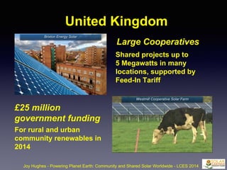 United Kingdom
Joy Hughes - Powering Planet Earth: Community and Shared Solar Worldwide - LCES 2014
£25 million
government funding
For rural and urban
community renewables in
2014
Large Cooperatives
Shared projects up to
5 Megawatts in many
locations, supported by
Feed-In Tariff
Westmill Cooperative Solar Farm
Brixton Energy Solar
 