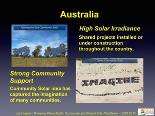Australia
Joy Hughes - Powering Planet Earth: Community and Shared Solar Worldwide - LCES 2014
Strong Community
Support
Community Solar idea has
captured the imagination
of many communities.
High Solar Irradiance
Shared projects installed or
under construction
throughout the country.
Farming the Sun Community Solar
Tathra Community Solar
 
