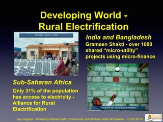 Developing World -
Rural Electrification
Joy Hughes - Powering Planet Earth: Community and Shared Solar Worldwide - LCES 2014
Sub-Saharan Africa
India and Bangladesh
Grameen Shakti - over 1000
shared “micro-utility”
projects using micro-finance
Only 31% of the population
has access to electricity -
Alliance for Rural
Electrification
Sangar Island, India
Alliance for Rural Electrification
 