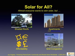 Solar for All?
Almost everyone wants to own solar, but …
Shaded Roofs Apartments
(credit: CEphoto, Uwe Aranas)
Affordability Grid Congestion
Joy Hughes - Powering Planet Earth: Community and Shared Solar Worldwide - LCES 2014
Credit: Larry Moore CEphoto, Uwe Aranas
via Wikipedia
 