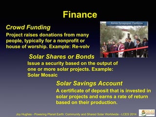 Finance
Crowd Funding
Joy Hughes - Powering Planet Earth: Community and Shared Solar Worldwide - LCES 2014
Project raises donations from many
people, typically for a nonprofit or
house of worship. Example: Re-volv
Solar Shares or Bonds
Issue a security based on the output of
one or more solar projects. Example:
Solar Mosaic
Solar Savings Account
A certificate of deposit that is invested in
solar projects and earns a rate of return
based on their production.
Kehila Synagogue, California
 