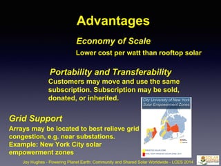 Advantages
Economy of Scale
Joy Hughes - Powering Planet Earth: Community and Shared Solar Worldwide - LCES 2014
Lower cost per watt than rooftop solar
Portability and Transferability
Customers may move and use the same
subscription. Subscription may be sold,
donated, or inherited.
Grid Support
Arrays may be located to best relieve grid
congestion, e.g. near substations.
Example: New York City solar
empowerment zones
City University of New York
Solar Empowerment Zones
 