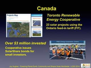 Canada
Joy Hughes - Powering Planet Earth: Community and Shared Solar Worldwide - LCES 2014
Over $3 million invested
Cooperative issues
SolarShare bonds for
small investors.
Toronto Renewable
Energy Cooperative
23 solar projects using the
Ontario feed-in tariff (FIT).
TREC Energy Cooperative, Ontario
 