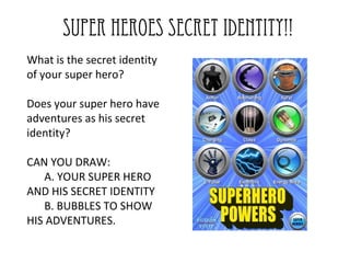 SUPER HEROES SECRET IDENTITY!!
What is the secret identity
of your super hero?

Does your super hero have
adventures as his secret
identity?

CAN YOU DRAW:
   A. YOUR SUPER HERO
AND HIS SECRET IDENTITY
   B. BUBBLES TO SHOW
HIS ADVENTURES.
 