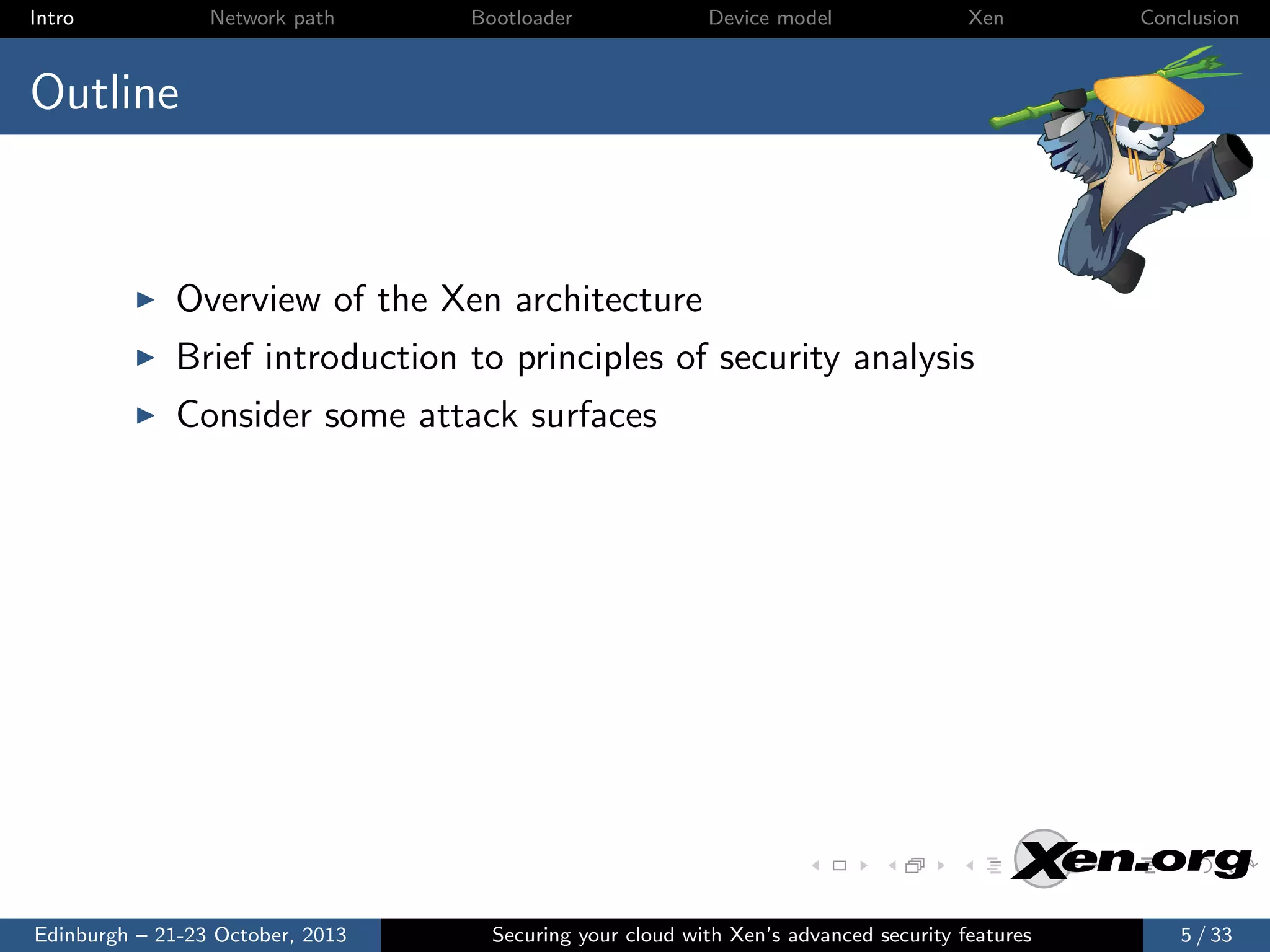 Intro

Network path

Bootloader

Device model

Xen

Conclusion

Outline

Overview of the Xen architecture
Brief introduction to principles of security analysis
Consider some attack surfaces

Edinburgh – 21-23 October, 2013

Securing your cloud with Xen’s advanced security features

5 / 33

 