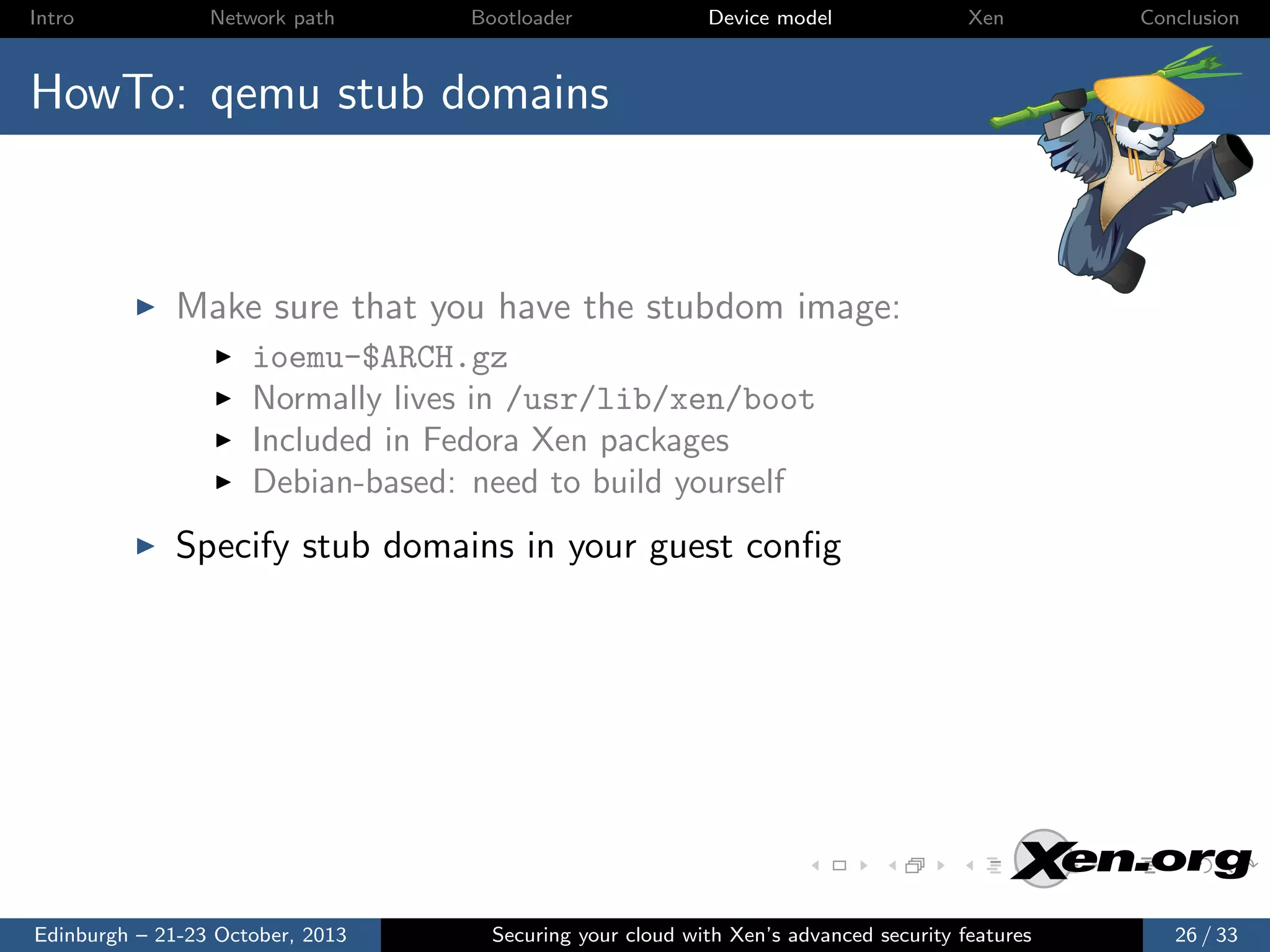 Intro

Network path

Bootloader

Device model

Xen

Conclusion

HowTo: qemu stub domains

Make sure that you have the stubdom image:
ioemu-$ARCH.gz
Normally lives in /usr/lib/xen/boot
Included in Fedora Xen packages
Debian-based: need to build yourself

Specify stub domains in your guest conﬁg

Edinburgh – 21-23 October, 2013

Securing your cloud with Xen’s advanced security features

26 / 33

 