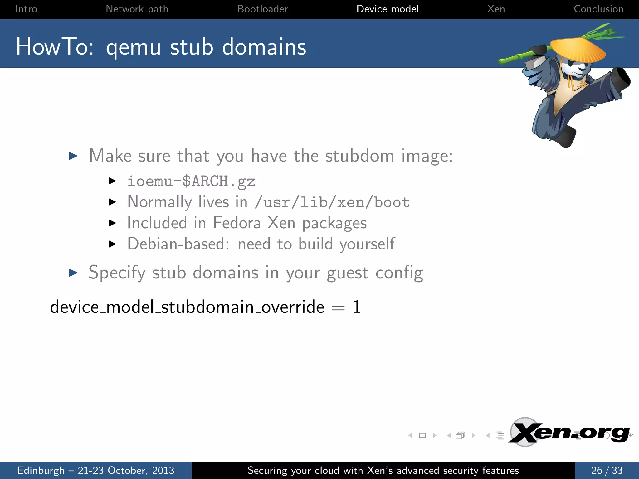 Intro

Network path

Bootloader

Device model

Xen

Conclusion

HowTo: qemu stub domains

Make sure that you have the stubdom image:
ioemu-$ARCH.gz
Normally lives in /usr/lib/xen/boot
Included in Fedora Xen packages
Debian-based: need to build yourself

Specify stub domains in your guest conﬁg
device model stubdomain override = 1

Edinburgh – 21-23 October, 2013

Securing your cloud with Xen’s advanced security features

26 / 33

 