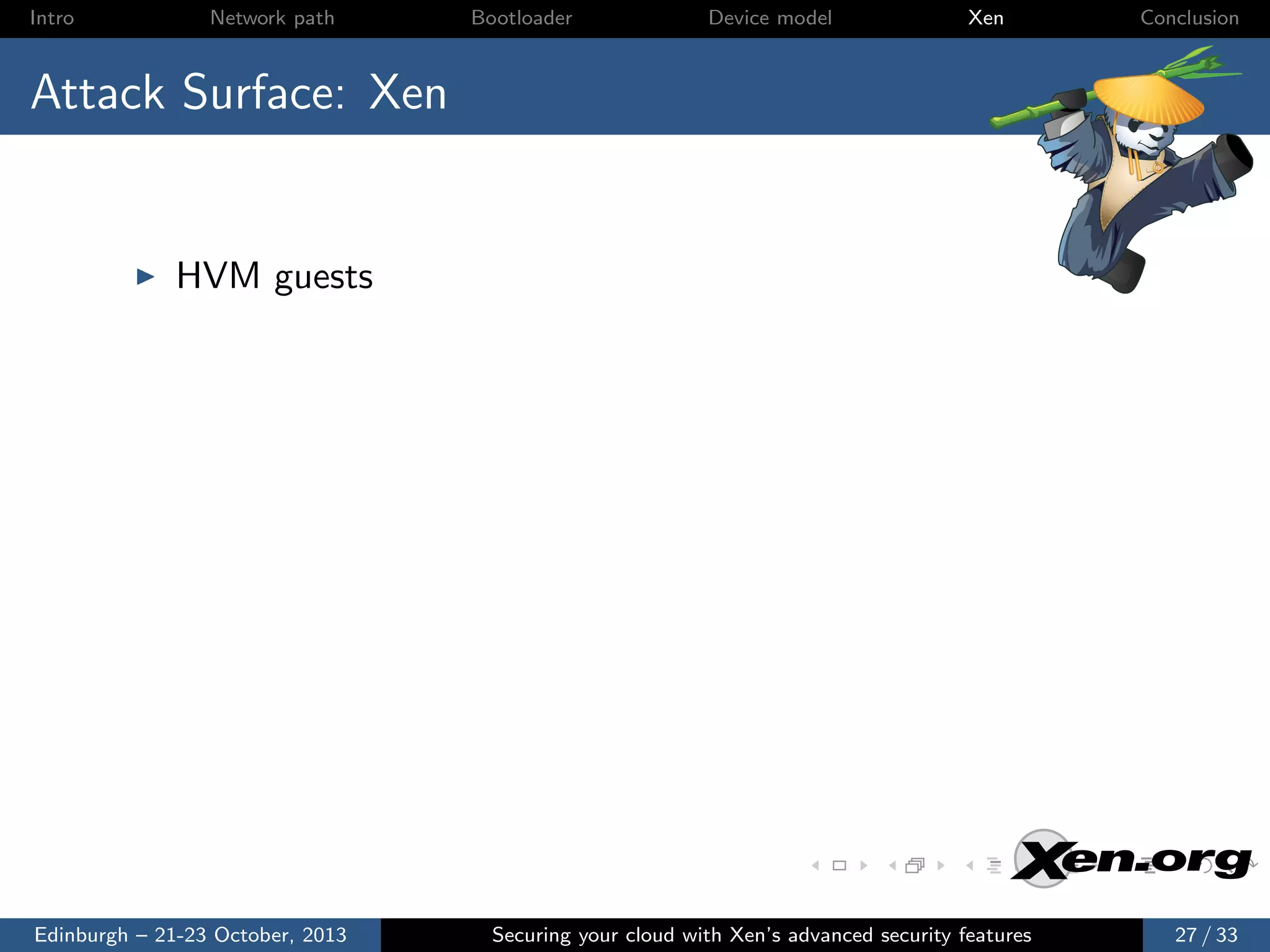 Intro

Network path

Bootloader

Device model

Xen

Conclusion

Attack Surface: Xen

HVM guests

Edinburgh – 21-23 October, 2013

Securing your cloud with Xen’s advanced security features

27 / 33

 