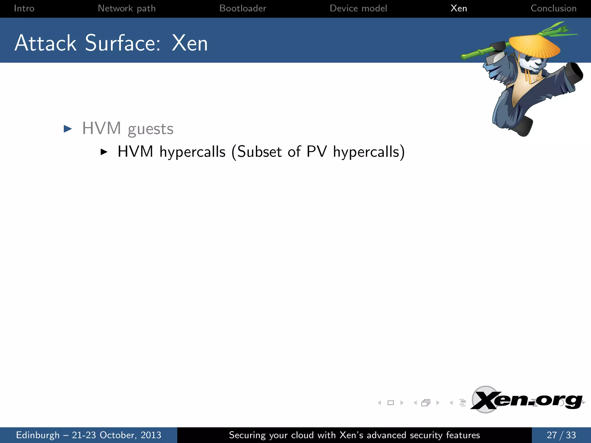 Intro

Network path

Bootloader

Device model

Xen

Conclusion

Attack Surface: Xen

HVM guests
HVM hypercalls (Subset of PV hypercalls)

Edinburgh – 21-23 October, 2013

Securing your cloud with Xen’s advanced security features

27 / 33

 