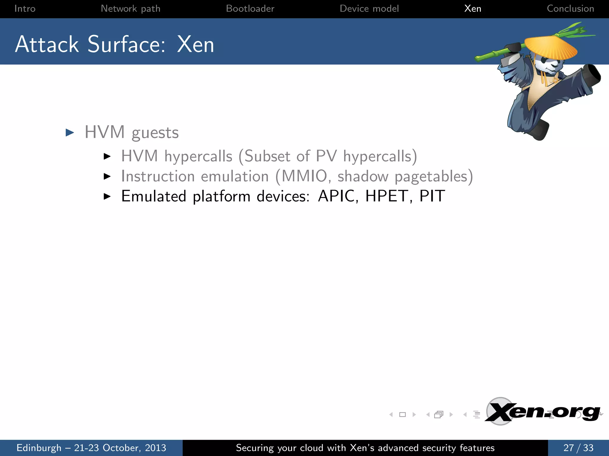 Intro

Network path

Bootloader

Device model

Xen

Conclusion

Attack Surface: Xen

HVM guests
HVM hypercalls (Subset of PV hypercalls)
Instruction emulation (MMIO, shadow pagetables)
Emulated platform devices: APIC, HPET, PIT

Edinburgh – 21-23 October, 2013

Securing your cloud with Xen’s advanced security features

27 / 33

 