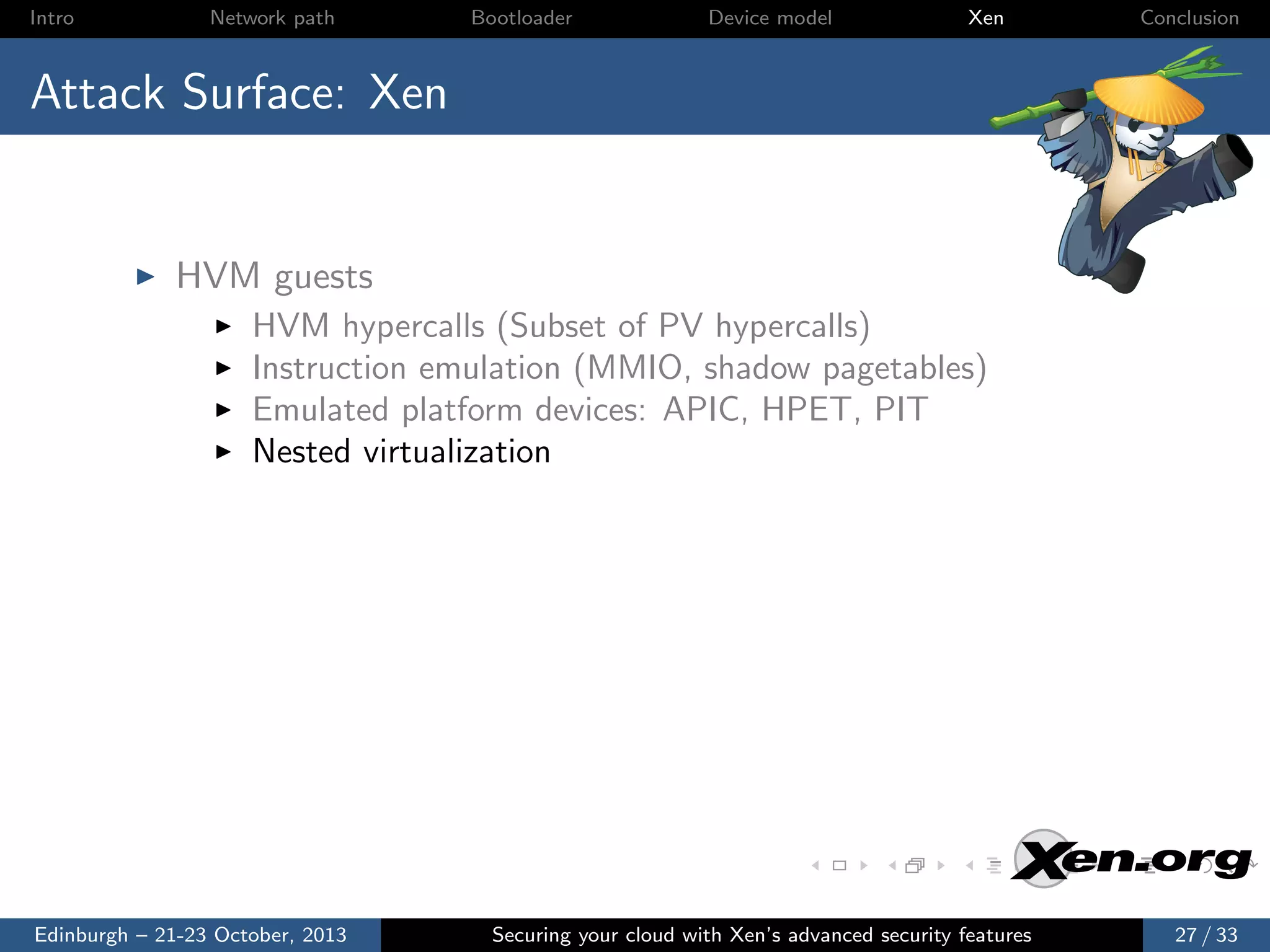 Intro

Network path

Bootloader

Device model

Xen

Conclusion

Attack Surface: Xen

HVM guests
HVM hypercalls (Subset of PV hypercalls)
Instruction emulation (MMIO, shadow pagetables)
Emulated platform devices: APIC, HPET, PIT
Nested virtualization

Edinburgh – 21-23 October, 2013

Securing your cloud with Xen’s advanced security features

27 / 33

 