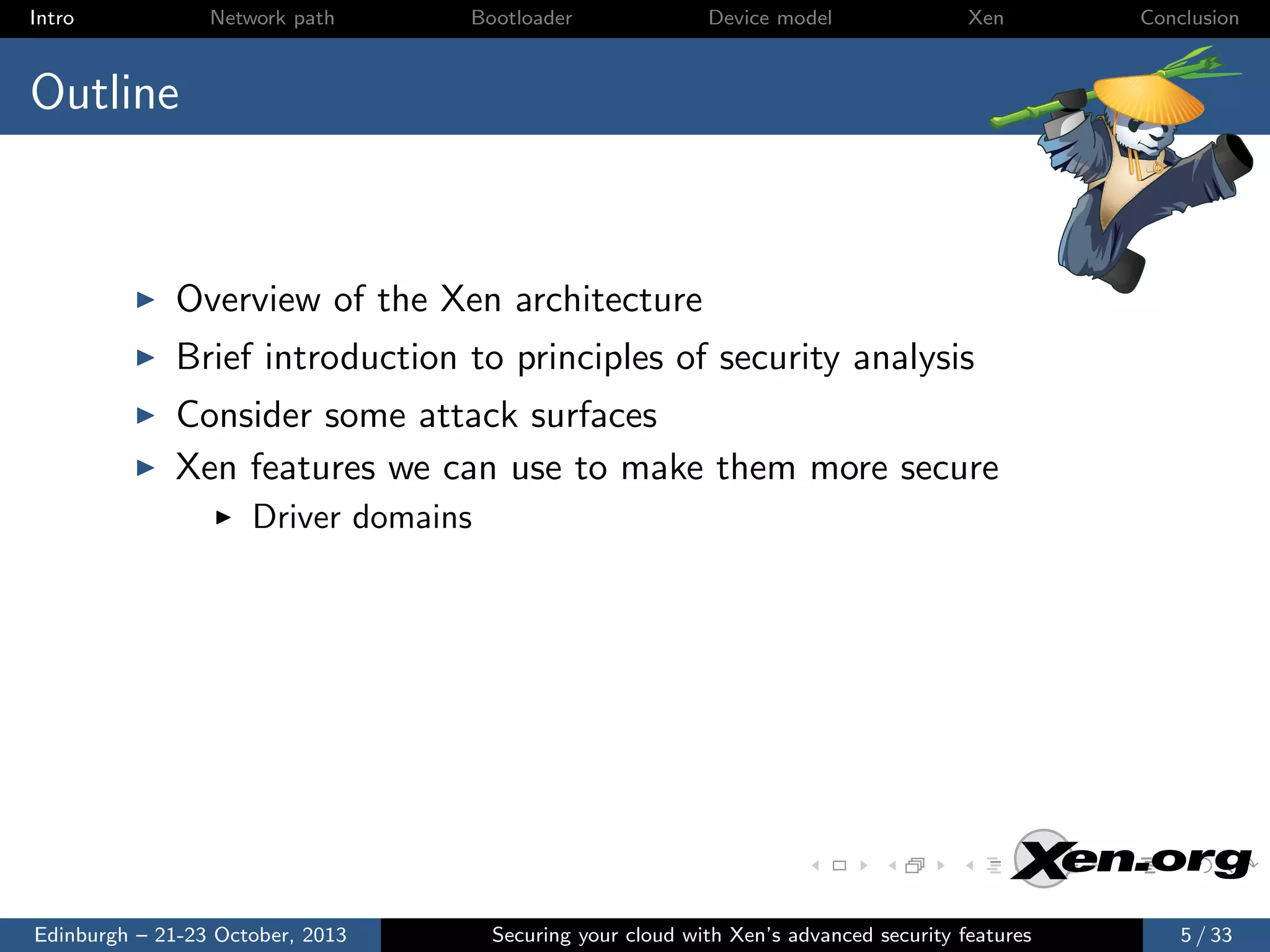 Intro

Network path

Bootloader

Device model

Xen

Conclusion

Outline

Overview of the Xen architecture
Brief introduction to principles of security analysis
Consider some attack surfaces
Xen features we can use to make them more secure
Driver domains

Edinburgh – 21-23 October, 2013

Securing your cloud with Xen’s advanced security features

5 / 33

 