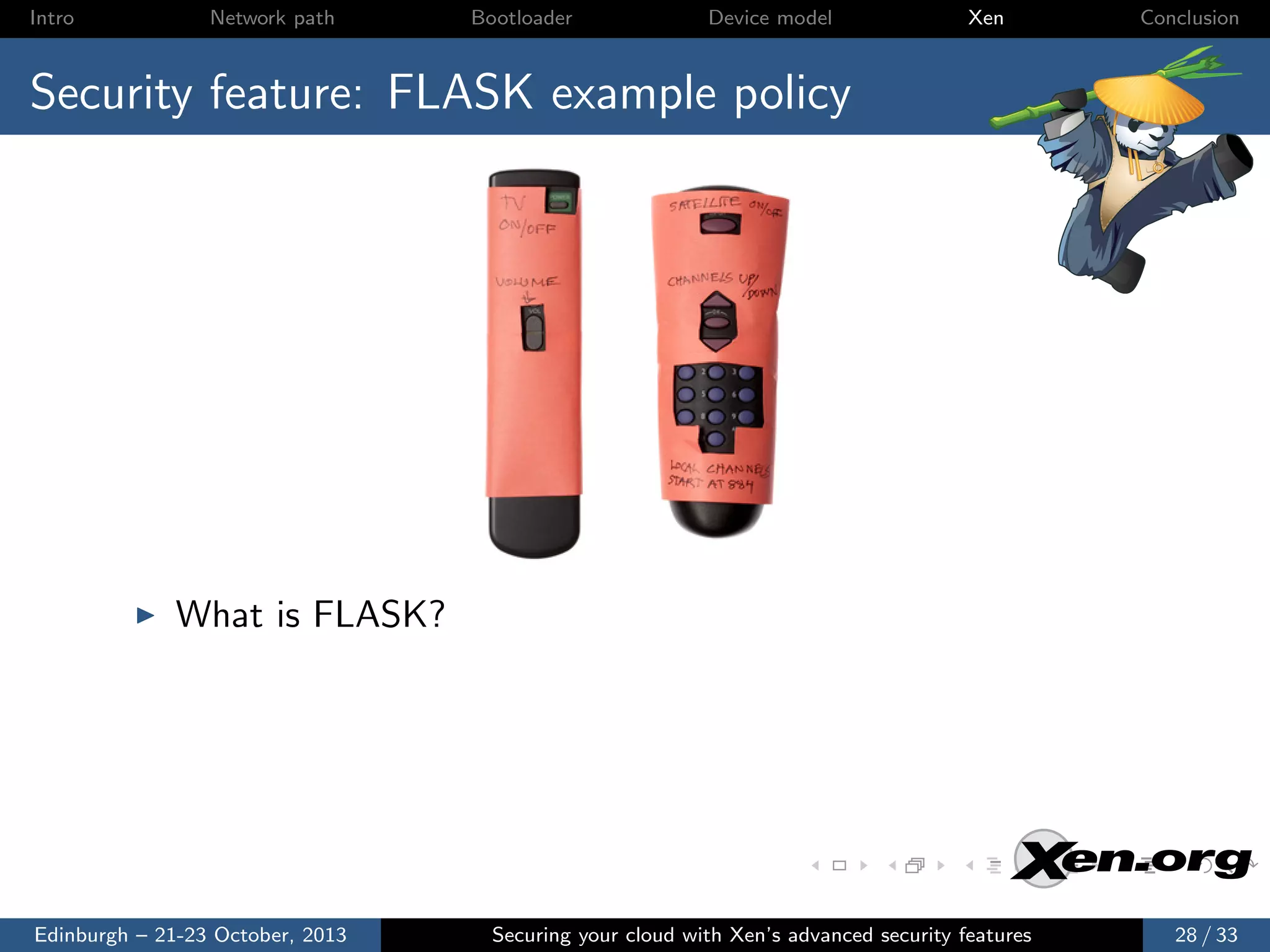 Intro

Network path

Bootloader

Device model

Xen

Conclusion

Security feature: FLASK example policy

What is FLASK?

Edinburgh – 21-23 October, 2013

Securing your cloud with Xen’s advanced security features

28 / 33

 