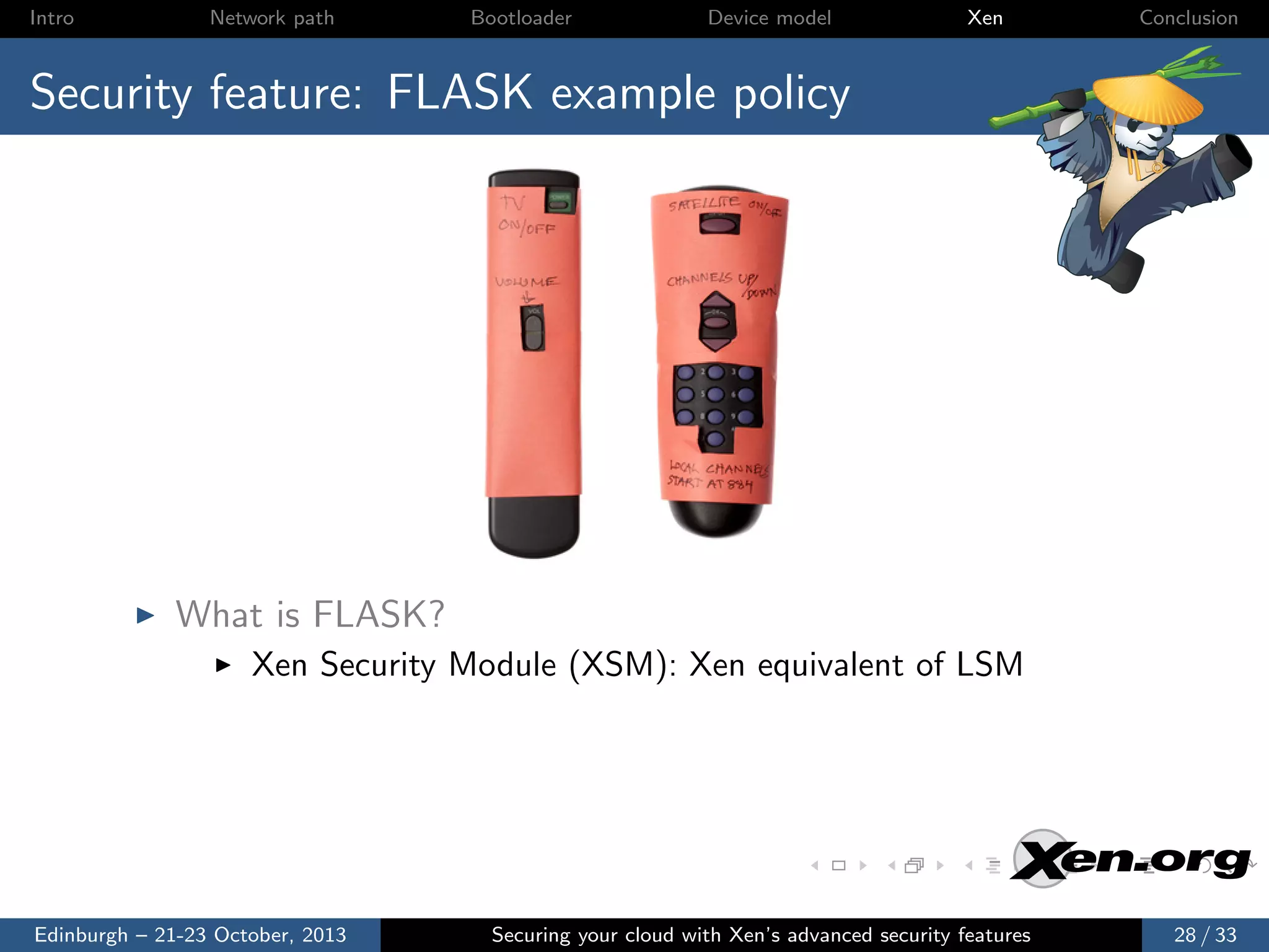 Intro

Network path

Bootloader

Device model

Xen

Conclusion

Security feature: FLASK example policy

What is FLASK?
Xen Security Module (XSM): Xen equivalent of LSM

Edinburgh – 21-23 October, 2013

Securing your cloud with Xen’s advanced security features

28 / 33

 