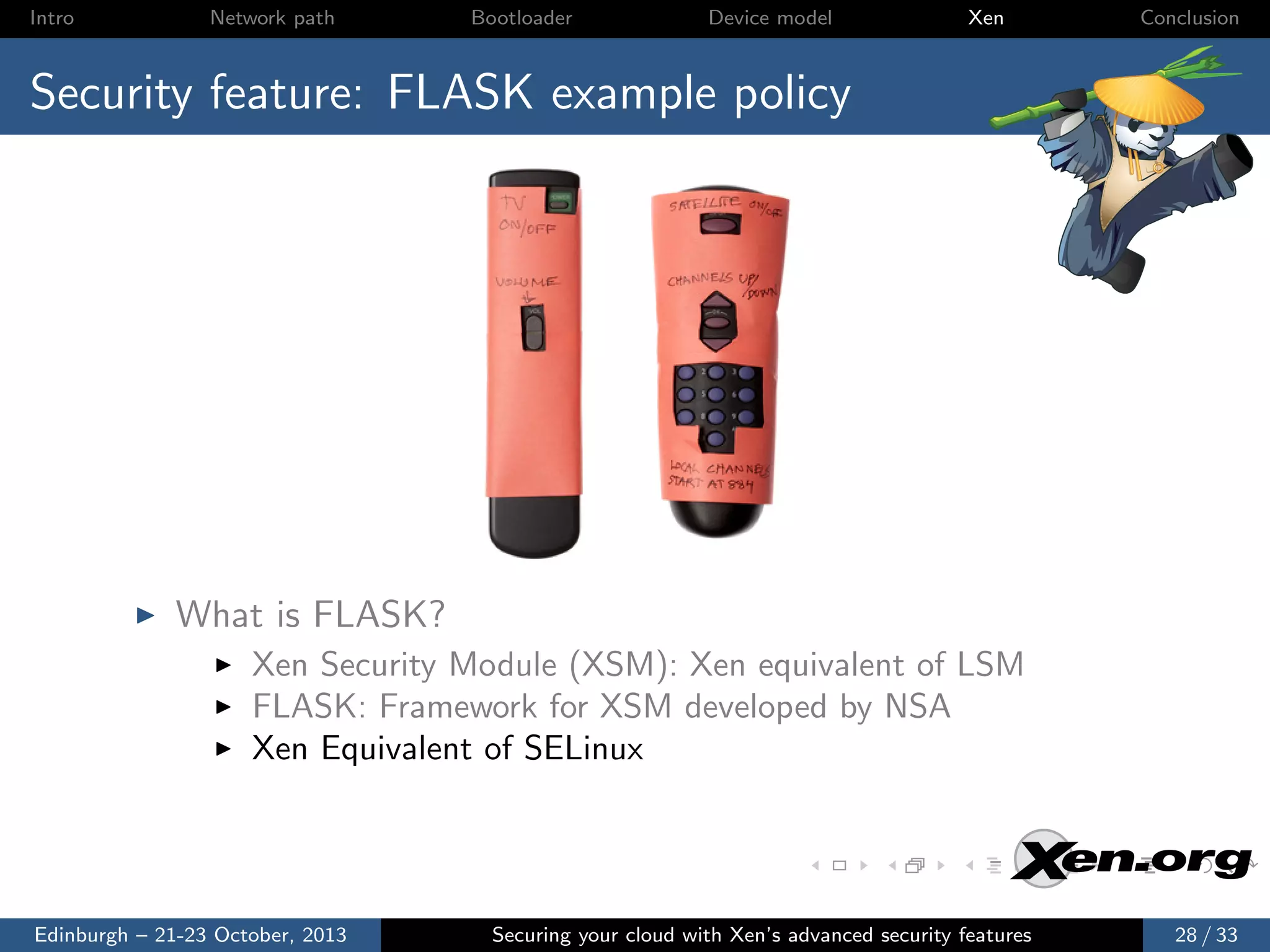Intro

Network path

Bootloader

Device model

Xen

Conclusion

Security feature: FLASK example policy

What is FLASK?
Xen Security Module (XSM): Xen equivalent of LSM
FLASK: Framework for XSM developed by NSA
Xen Equivalent of SELinux

Edinburgh – 21-23 October, 2013

Securing your cloud with Xen’s advanced security features

28 / 33

 