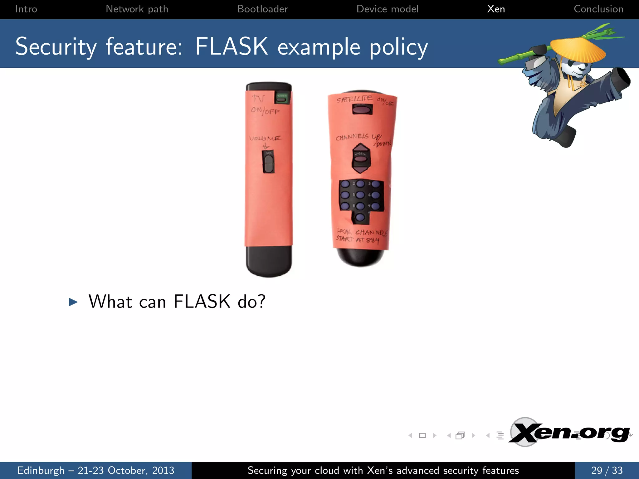 Intro

Network path

Bootloader

Device model

Xen

Conclusion

Security feature: FLASK example policy

What can FLASK do?

Edinburgh – 21-23 October, 2013

Securing your cloud with Xen’s advanced security features

29 / 33

 