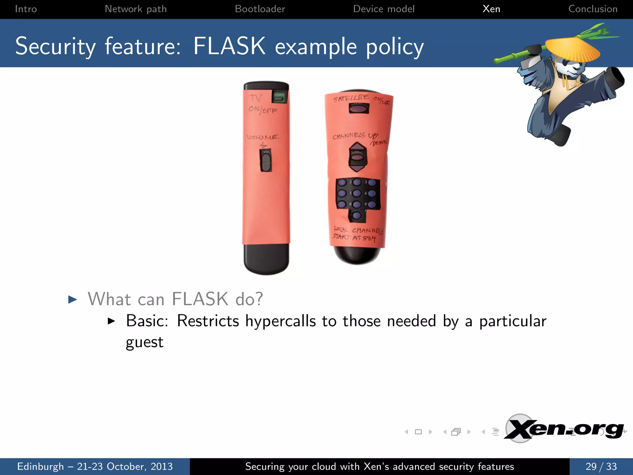 Intro

Network path

Bootloader

Device model

Xen

Conclusion

Security feature: FLASK example policy

What can FLASK do?
Basic: Restricts hypercalls to those needed by a particular
guest

Edinburgh – 21-23 October, 2013

Securing your cloud with Xen’s advanced security features

29 / 33

 