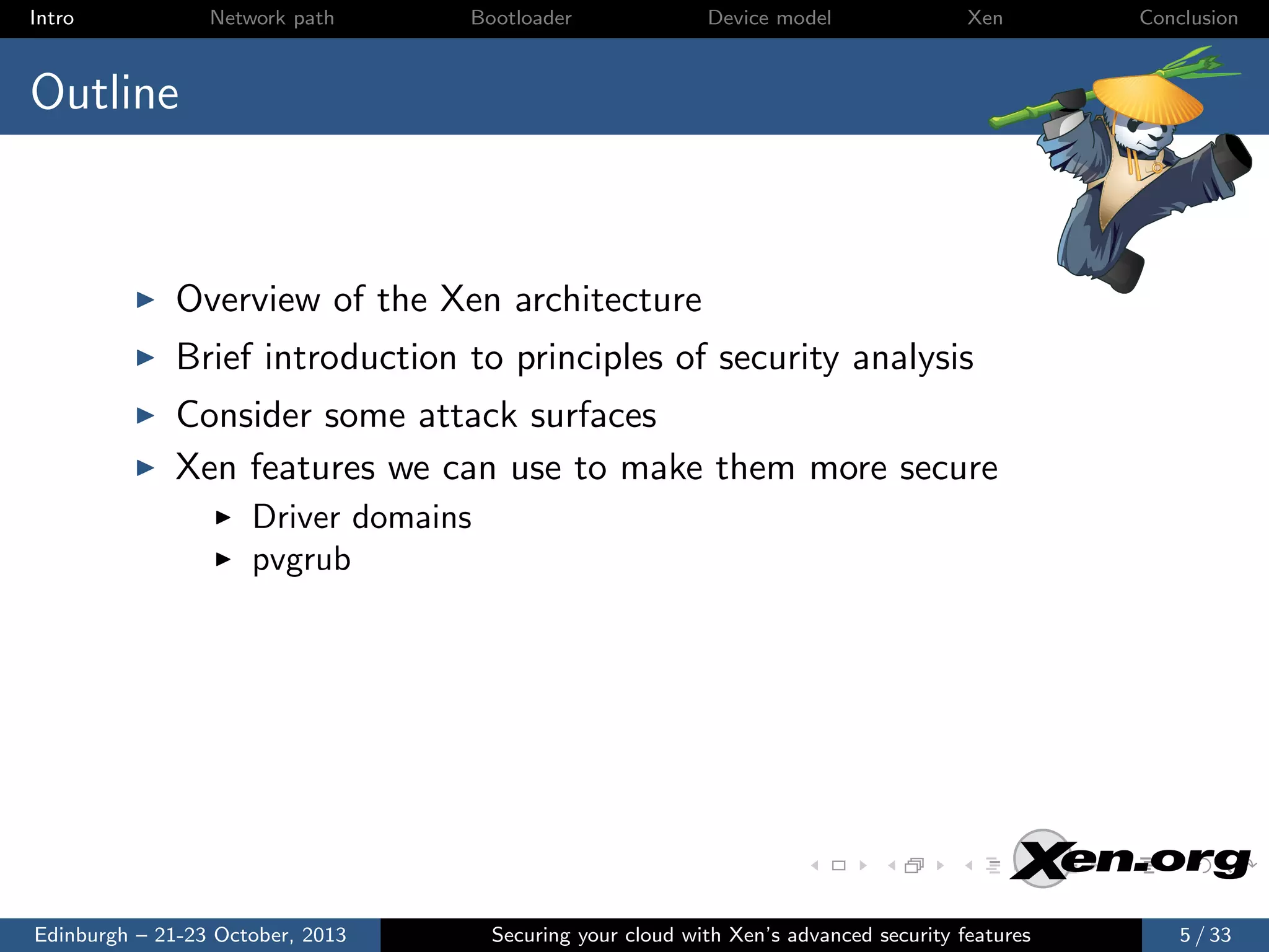 Intro

Network path

Bootloader

Device model

Xen

Conclusion

Outline

Overview of the Xen architecture
Brief introduction to principles of security analysis
Consider some attack surfaces
Xen features we can use to make them more secure
Driver domains
pvgrub

Edinburgh – 21-23 October, 2013

Securing your cloud with Xen’s advanced security features

5 / 33

 