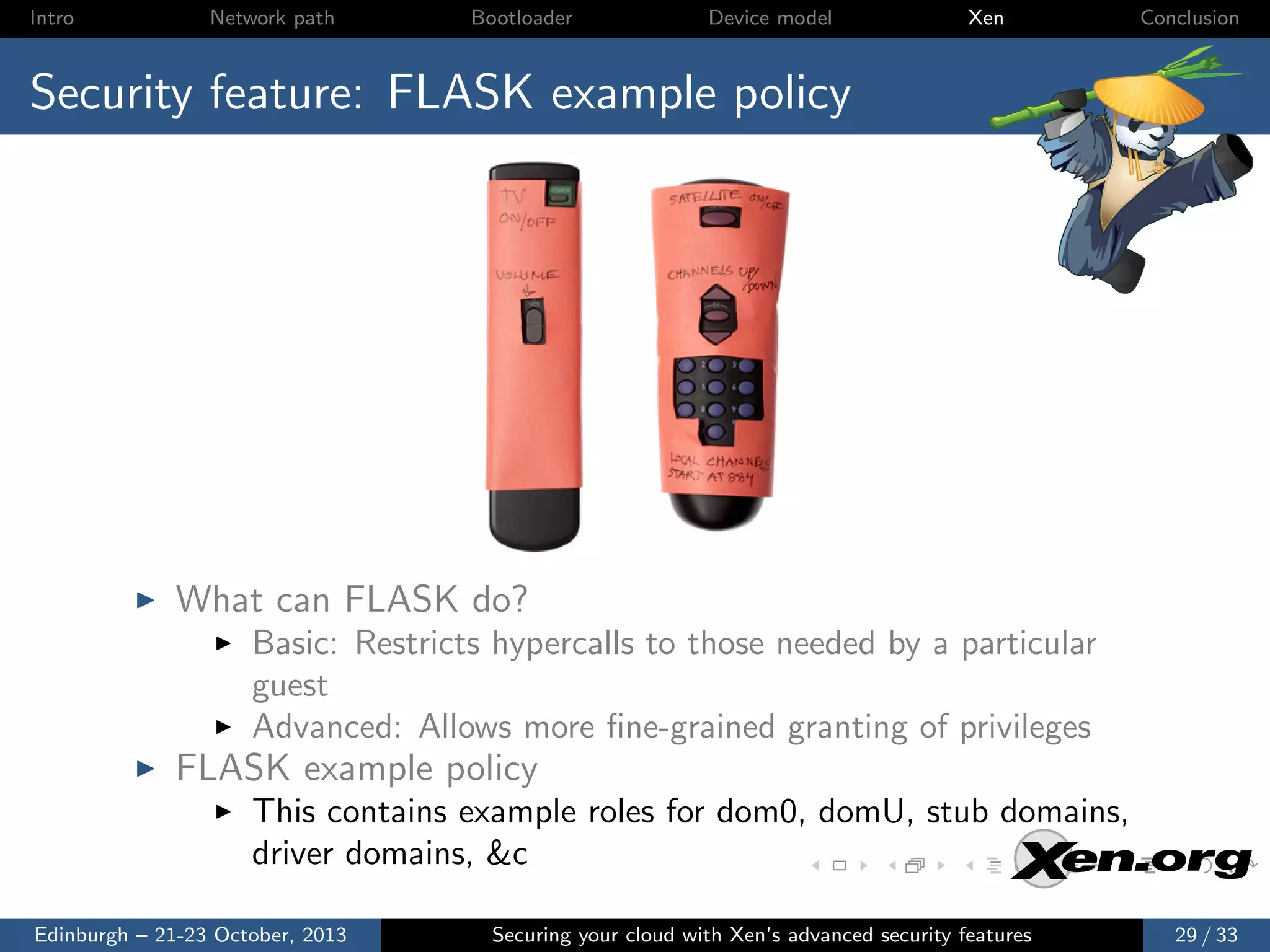 Intro

Network path

Bootloader

Device model

Xen

Conclusion

Security feature: FLASK example policy

What can FLASK do?
Basic: Restricts hypercalls to those needed by a particular
guest
Advanced: Allows more ﬁne-grained granting of privileges

FLASK example policy
This contains example roles for dom0, domU, stub domains,
driver domains, &c
Edinburgh – 21-23 October, 2013

Securing your cloud with Xen’s advanced security features

29 / 33

 