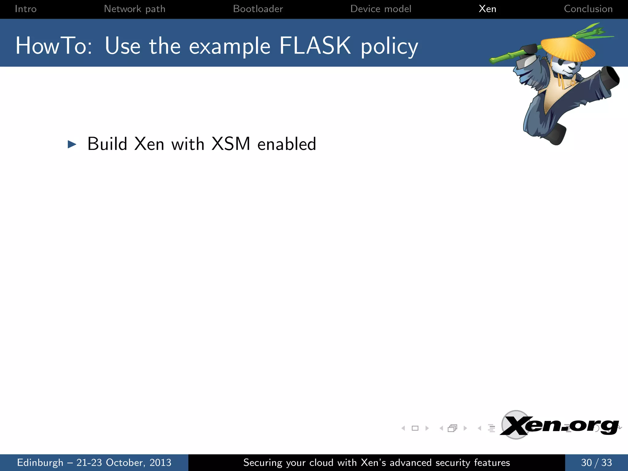 Intro

Network path

Bootloader

Device model

Xen

Conclusion

HowTo: Use the example FLASK policy

Build Xen with XSM enabled

Edinburgh – 21-23 October, 2013

Securing your cloud with Xen’s advanced security features

30 / 33

 