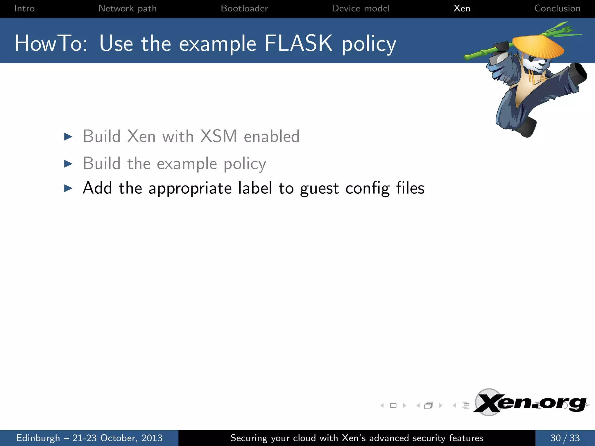 Intro

Network path

Bootloader

Device model

Xen

Conclusion

HowTo: Use the example FLASK policy

Build Xen with XSM enabled
Build the example policy
Add the appropriate label to guest conﬁg ﬁles

Edinburgh – 21-23 October, 2013

Securing your cloud with Xen’s advanced security features

30 / 33

 