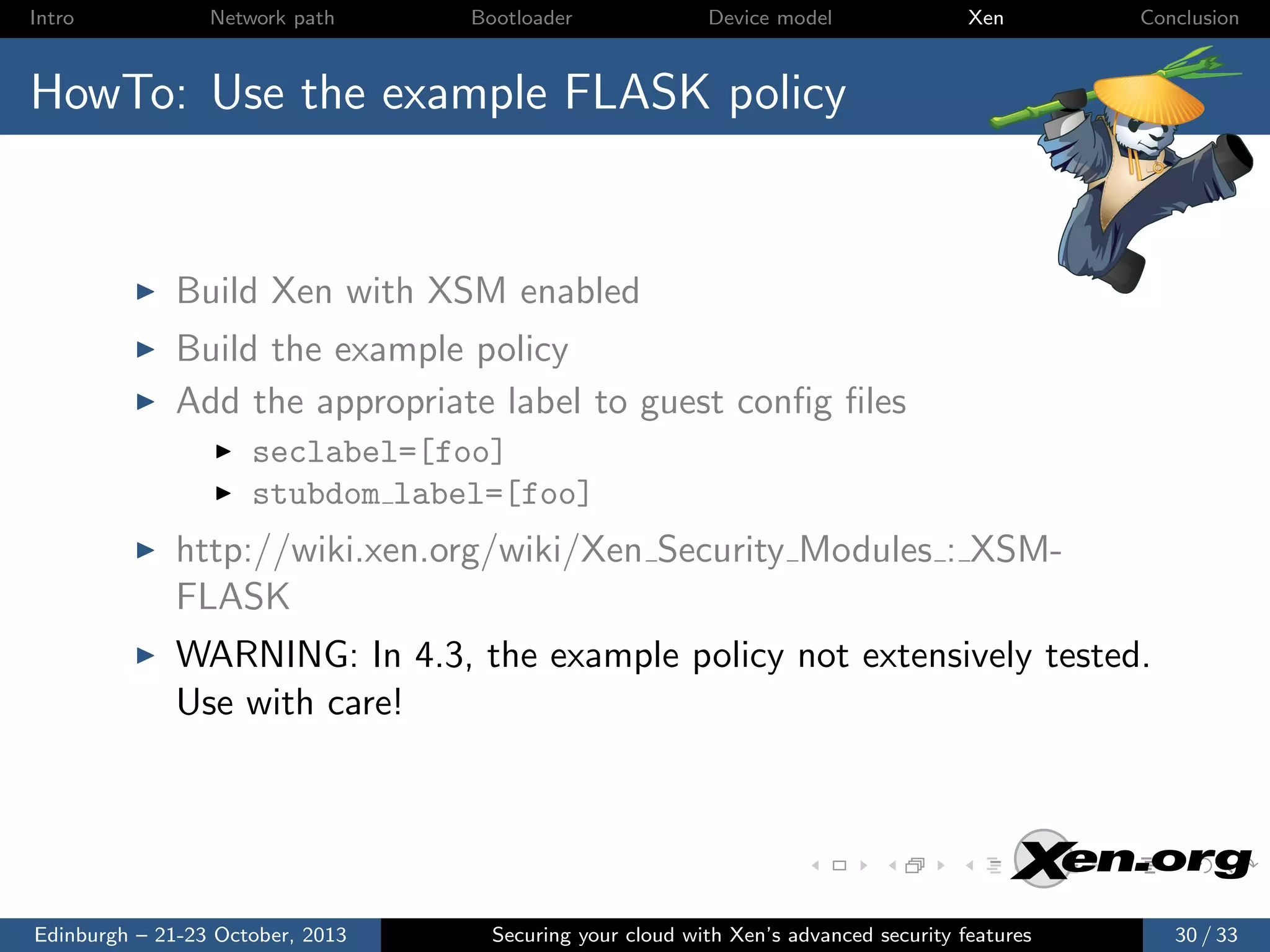 Intro

Network path

Bootloader

Device model

Xen

Conclusion

HowTo: Use the example FLASK policy

Build Xen with XSM enabled
Build the example policy
Add the appropriate label to guest conﬁg ﬁles
seclabel=[foo]
stubdom label=[foo]

http://wiki.xen.org/wiki/Xen Security Modules : XSMFLASK
WARNING: In 4.3, the example policy not extensively tested.
Use with care!

Edinburgh – 21-23 October, 2013

Securing your cloud with Xen’s advanced security features

30 / 33

 