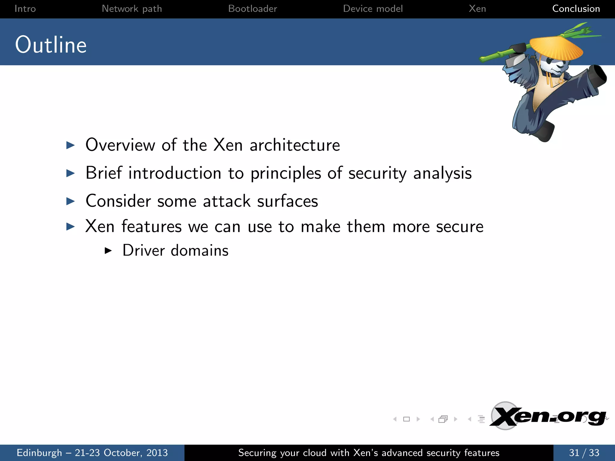 Intro

Network path

Bootloader

Device model

Xen

Conclusion

Outline

Overview of the Xen architecture
Brief introduction to principles of security analysis
Consider some attack surfaces
Xen features we can use to make them more secure
Driver domains

Edinburgh – 21-23 October, 2013

Securing your cloud with Xen’s advanced security features

31 / 33

 
