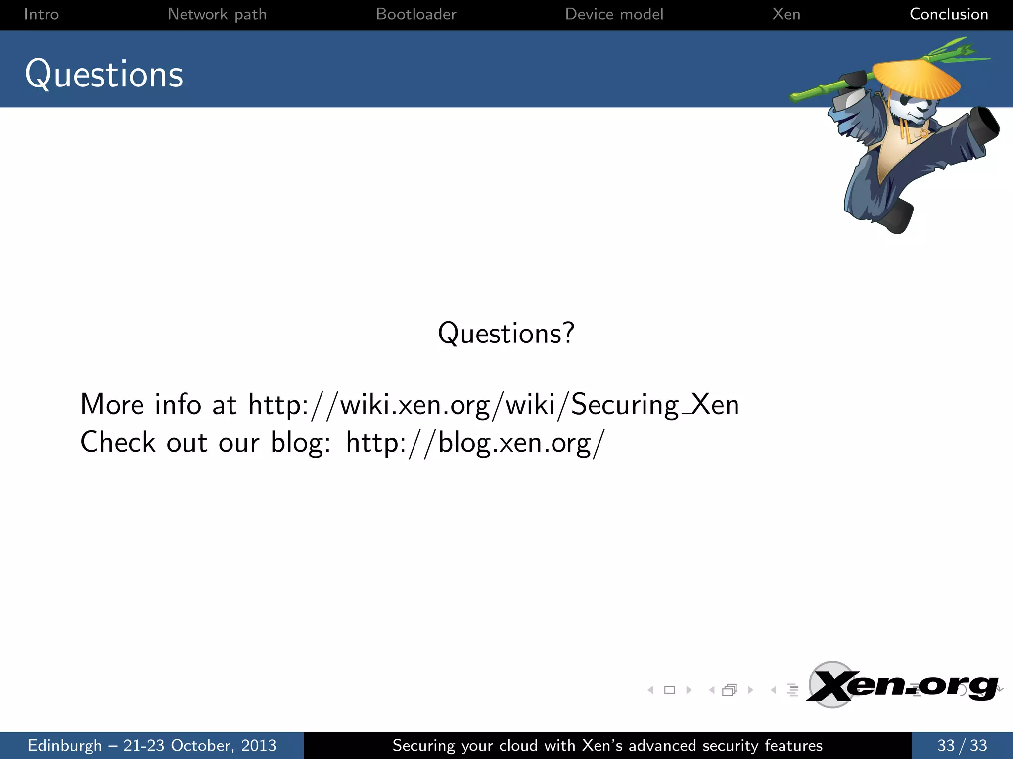 Intro

Network path

Bootloader

Device model

Xen

Conclusion

Questions

Questions?
More info at http://wiki.xen.org/wiki/Securing Xen
Check out our blog: http://blog.xen.org/

Edinburgh – 21-23 October, 2013

Securing your cloud with Xen’s advanced security features

33 / 33

 