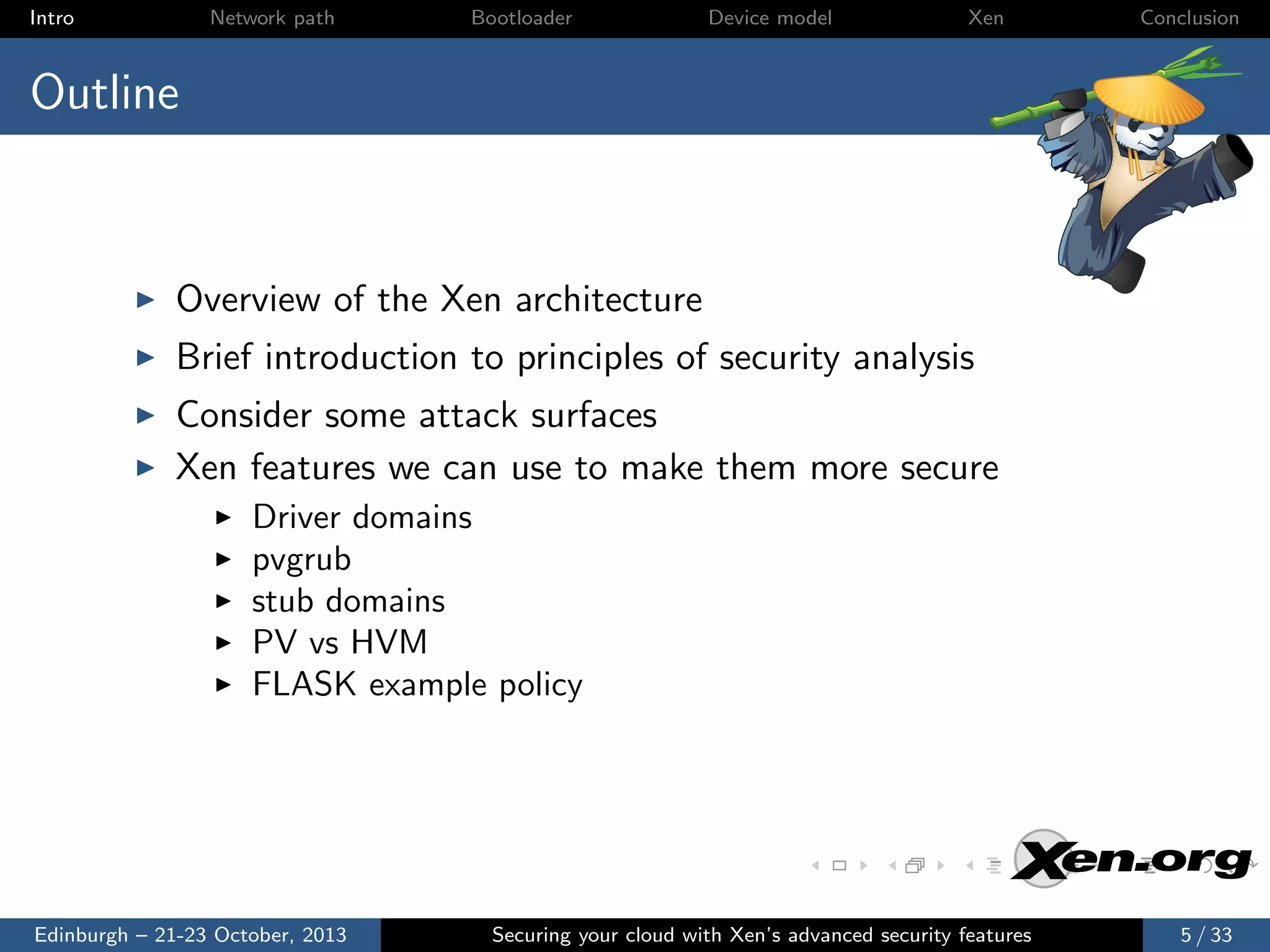 Intro

Network path

Bootloader

Device model

Xen

Conclusion

Outline

Overview of the Xen architecture
Brief introduction to principles of security analysis
Consider some attack surfaces
Xen features we can use to make them more secure
Driver domains
pvgrub
stub domains
PV vs HVM
FLASK example policy

Edinburgh – 21-23 October, 2013

Securing your cloud with Xen’s advanced security features

5 / 33

 