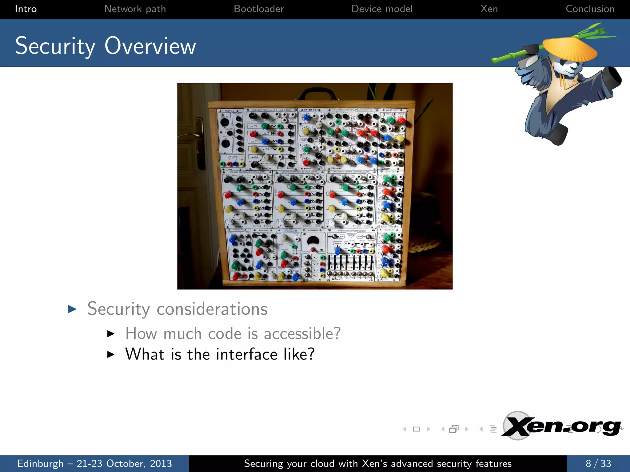 Intro

Network path

Bootloader

Device model

Xen

Conclusion

Security Overview

Security considerations
How much code is accessible?
What is the interface like?

Edinburgh – 21-23 October, 2013

Securing your cloud with Xen’s advanced security features

8 / 33

 
