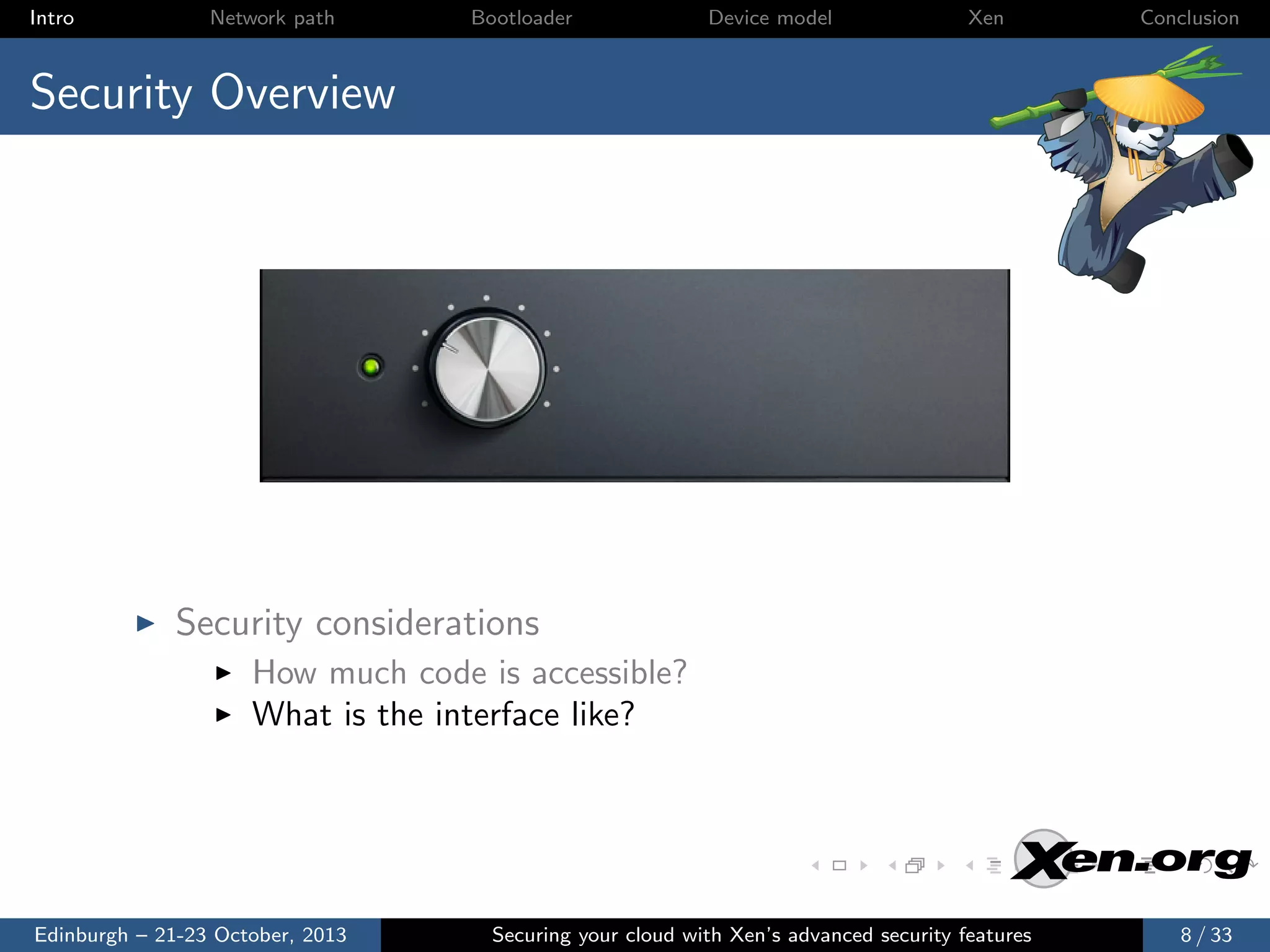 Intro

Network path

Bootloader

Device model

Xen

Conclusion

Security Overview

Security considerations
How much code is accessible?
What is the interface like?

Edinburgh – 21-23 October, 2013

Securing your cloud with Xen’s advanced security features

8 / 33

 