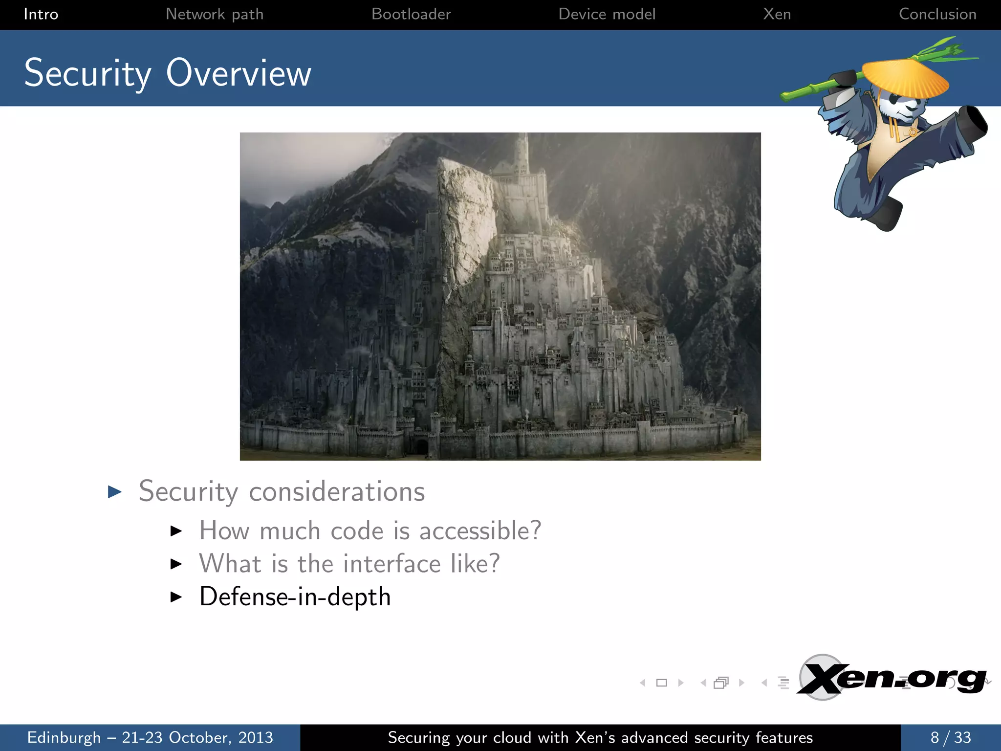 Intro

Network path

Bootloader

Device model

Xen

Conclusion

Security Overview

Security considerations
How much code is accessible?
What is the interface like?
Defense-in-depth

Edinburgh – 21-23 October, 2013

Securing your cloud with Xen’s advanced security features

8 / 33

 