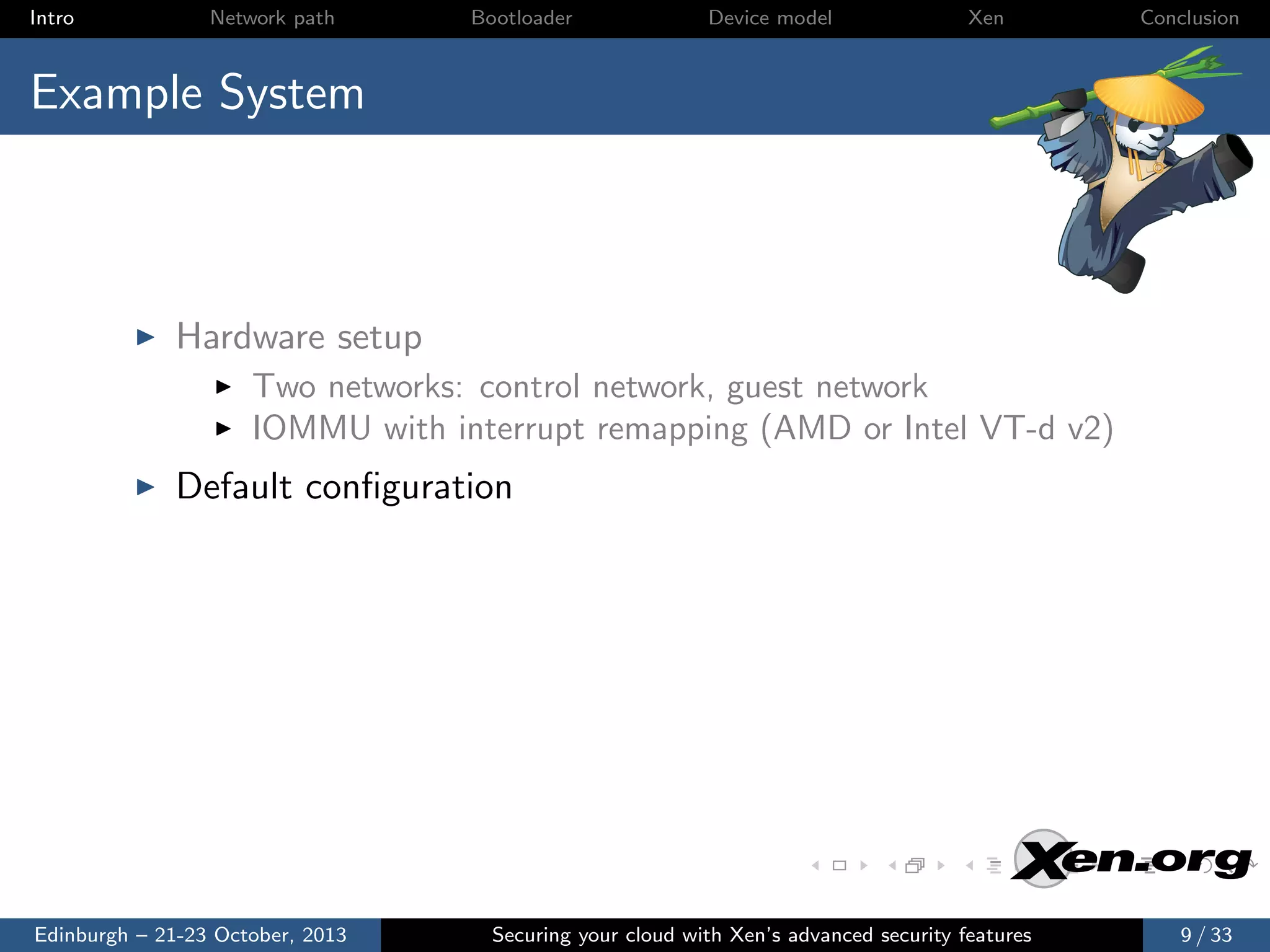 Intro

Network path

Bootloader

Device model

Xen

Conclusion

Example System

Hardware setup
Two networks: control network, guest network
IOMMU with interrupt remapping (AMD or Intel VT-d v2)

Default conﬁguration

Edinburgh – 21-23 October, 2013

Securing your cloud with Xen’s advanced security features

9 / 33

 