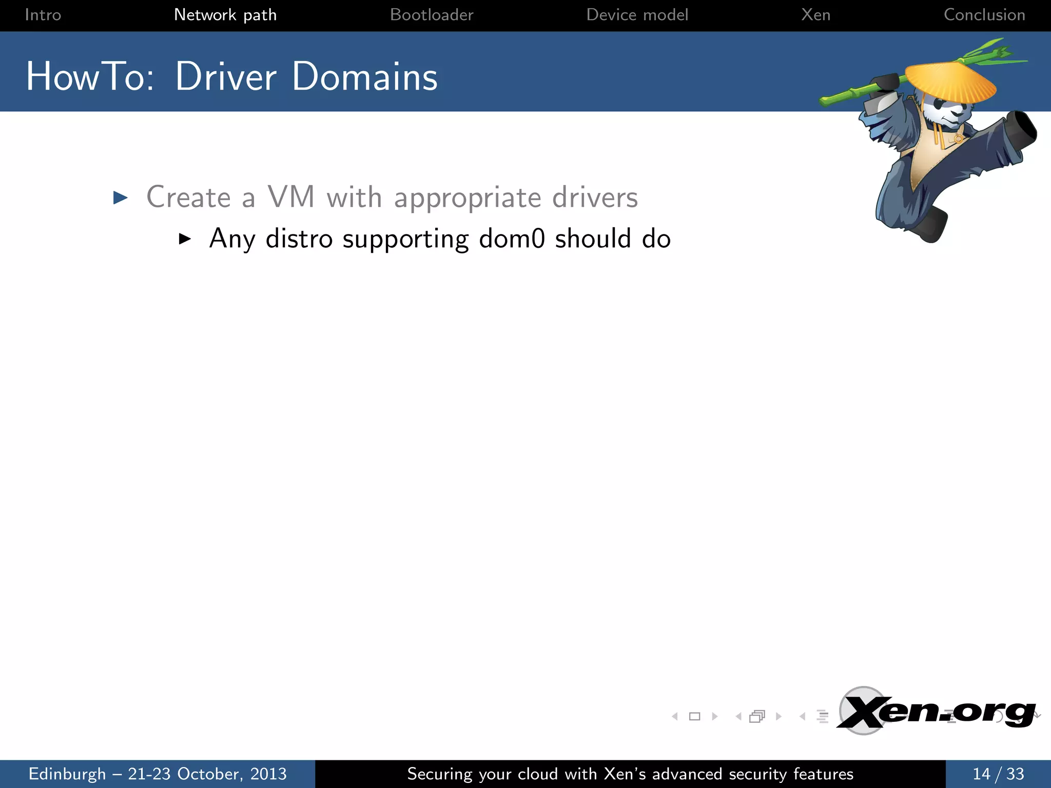 Intro

Network path

Bootloader

Device model

Xen

Conclusion

HowTo: Driver Domains
Create a VM with appropriate drivers
Any distro supporting dom0 should do

Edinburgh – 21-23 October, 2013

Securing your cloud with Xen’s advanced security features

14 / 33

 