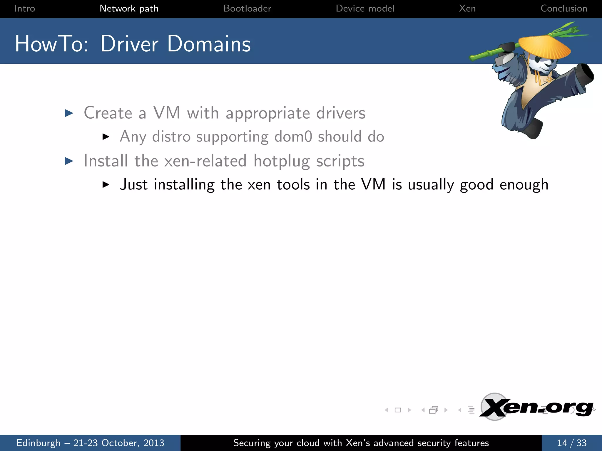 Intro

Network path

Bootloader

Device model

Xen

Conclusion

HowTo: Driver Domains
Create a VM with appropriate drivers
Any distro supporting dom0 should do

Install the xen-related hotplug scripts
Just installing the xen tools in the VM is usually good enough

Edinburgh – 21-23 October, 2013

Securing your cloud with Xen’s advanced security features

14 / 33

 