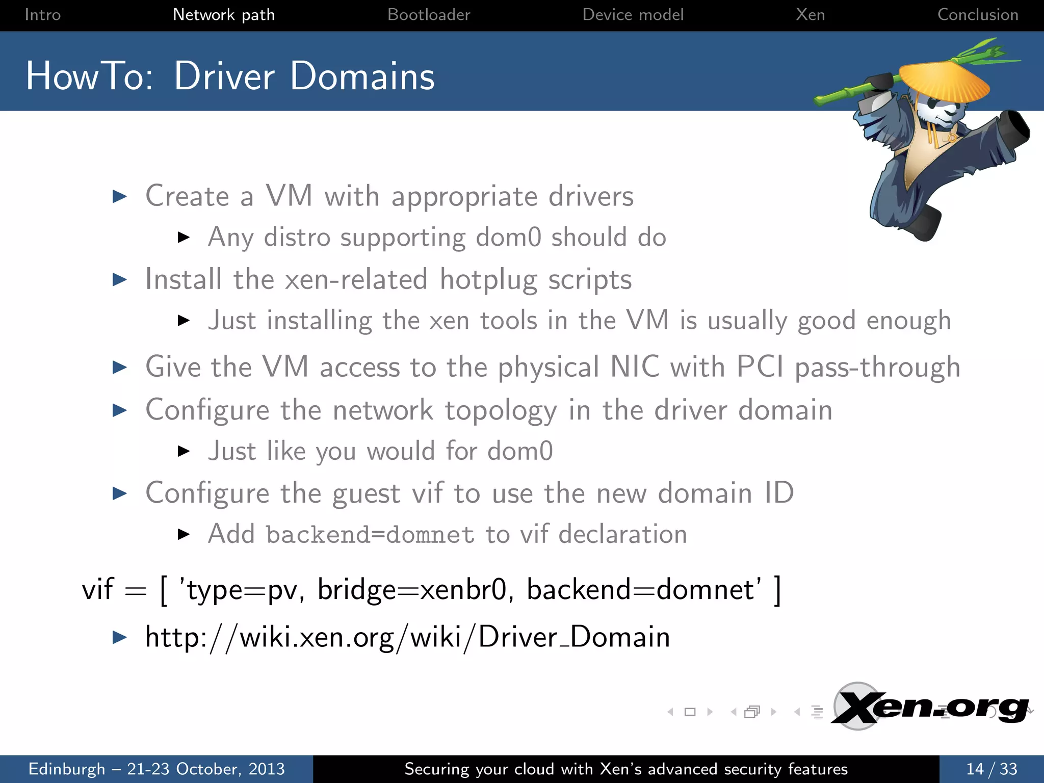 Intro

Network path

Bootloader

Device model

Xen

Conclusion

HowTo: Driver Domains
Create a VM with appropriate drivers
Any distro supporting dom0 should do

Install the xen-related hotplug scripts
Just installing the xen tools in the VM is usually good enough

Give the VM access to the physical NIC with PCI pass-through
Conﬁgure the network topology in the driver domain
Just like you would for dom0

Conﬁgure the guest vif to use the new domain ID
Add backend=domnet to vif declaration

vif = [ ’type=pv, bridge=xenbr0, backend=domnet’ ]
http://wiki.xen.org/wiki/Driver Domain

Edinburgh – 21-23 October, 2013

Securing your cloud with Xen’s advanced security features

14 / 33

 