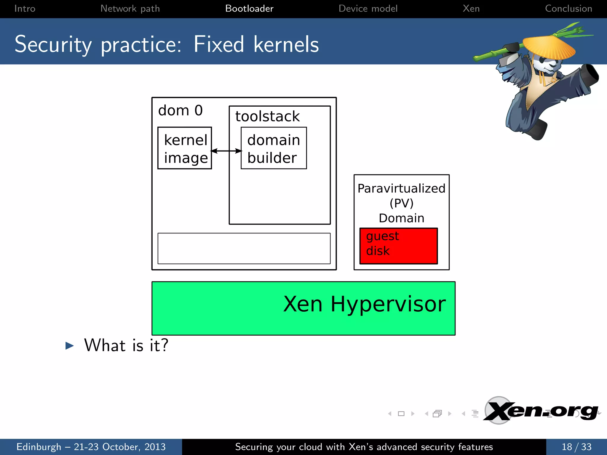 Intro

Network path

Bootloader

Device model

Xen

Conclusion

Security practice: Fixed kernels
dom 0
kernel
image

toolstack
domain
builder
Paravirtualized
(PV)
Domain
guest
disk

Xen Hypervisor
What is it?

Edinburgh – 21-23 October, 2013

Securing your cloud with Xen’s advanced security features

18 / 33

 