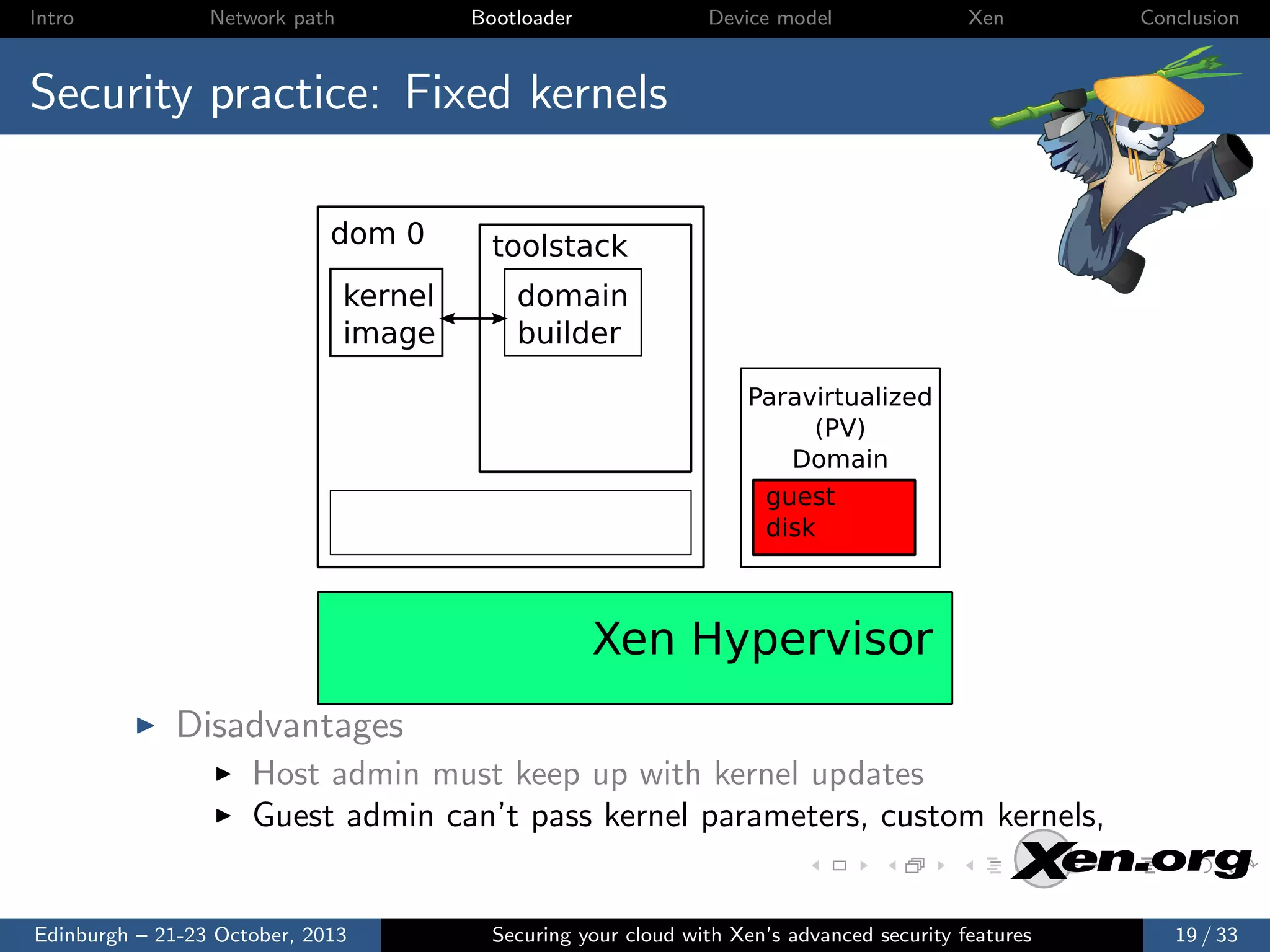 Intro

Network path

Bootloader

Device model

Xen

Conclusion

Security practice: Fixed kernels
dom 0
kernel
image

toolstack
domain
builder
Paravirtualized
(PV)
Domain
guest
disk

Xen Hypervisor
Disadvantages
Host admin must keep up with kernel updates
Guest admin can’t pass kernel parameters, custom kernels,

Edinburgh – 21-23 October, 2013

Securing your cloud with Xen’s advanced security features

19 / 33

 