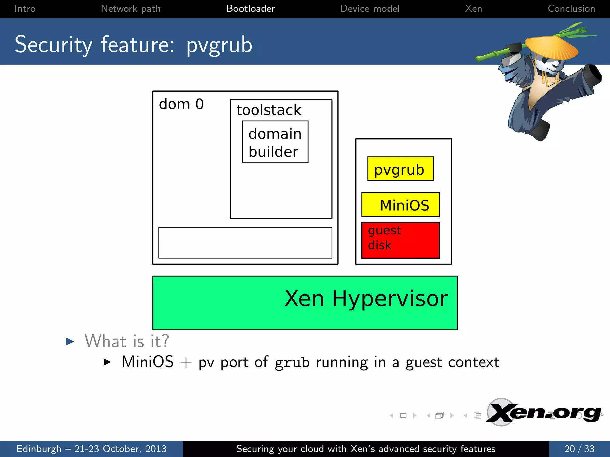 Intro

Network path

Bootloader

Device model

Xen

Conclusion

Security feature: pvgrub
dom 0

toolstack
domain
builder
pvgrub
MiniOS
guest
disk

Xen Hypervisor
What is it?
MiniOS + pv port of grub running in a guest context

Edinburgh – 21-23 October, 2013

Securing your cloud with Xen’s advanced security features

20 / 33

 