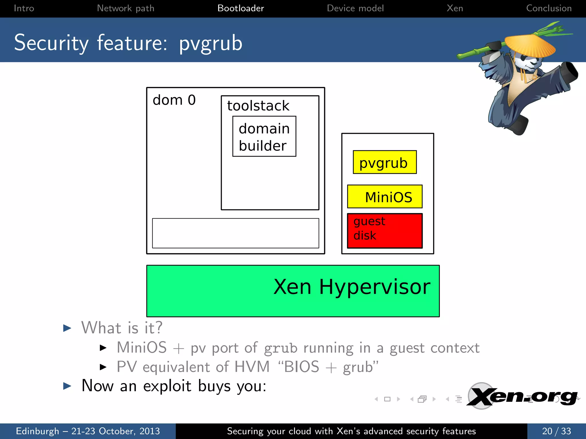 Intro

Network path

Bootloader

Device model

Xen

Conclusion

Security feature: pvgrub
dom 0

toolstack
domain
builder
pvgrub
MiniOS
guest
disk

Xen Hypervisor
What is it?
MiniOS + pv port of grub running in a guest context
PV equivalent of HVM “BIOS + grub”

Now an exploit buys you:
Edinburgh – 21-23 October, 2013

Securing your cloud with Xen’s advanced security features

20 / 33

 