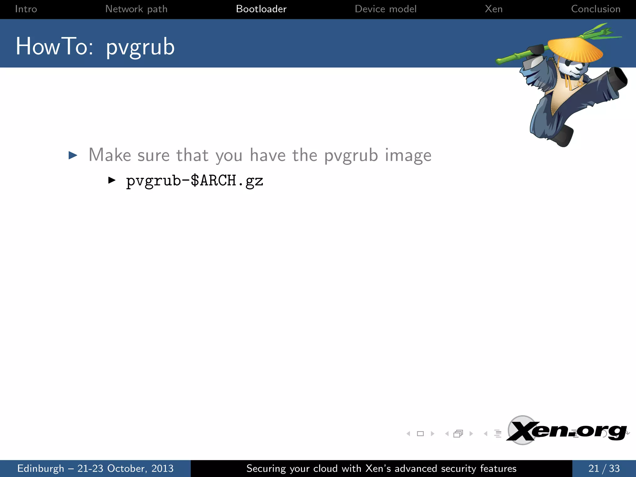Intro

Network path

Bootloader

Device model

Xen

Conclusion

HowTo: pvgrub

Make sure that you have the pvgrub image
pvgrub-$ARCH.gz

Edinburgh – 21-23 October, 2013

Securing your cloud with Xen’s advanced security features

21 / 33

 