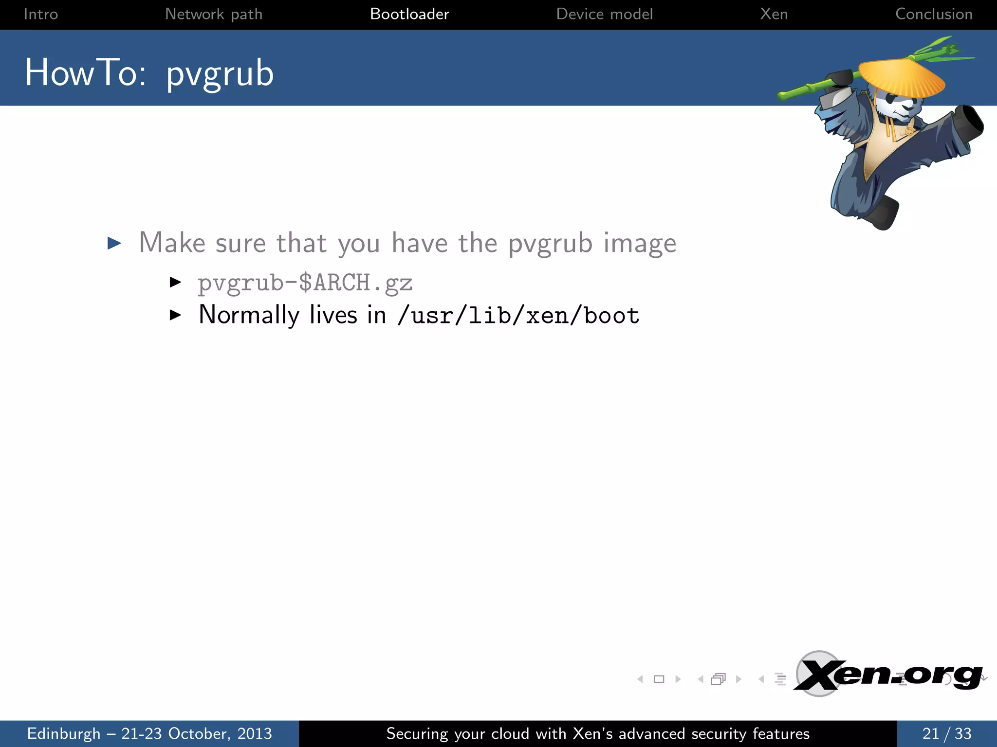 Intro

Network path

Bootloader

Device model

Xen

Conclusion

HowTo: pvgrub

Make sure that you have the pvgrub image
pvgrub-$ARCH.gz
Normally lives in /usr/lib/xen/boot

Edinburgh – 21-23 October, 2013

Securing your cloud with Xen’s advanced security features

21 / 33

 