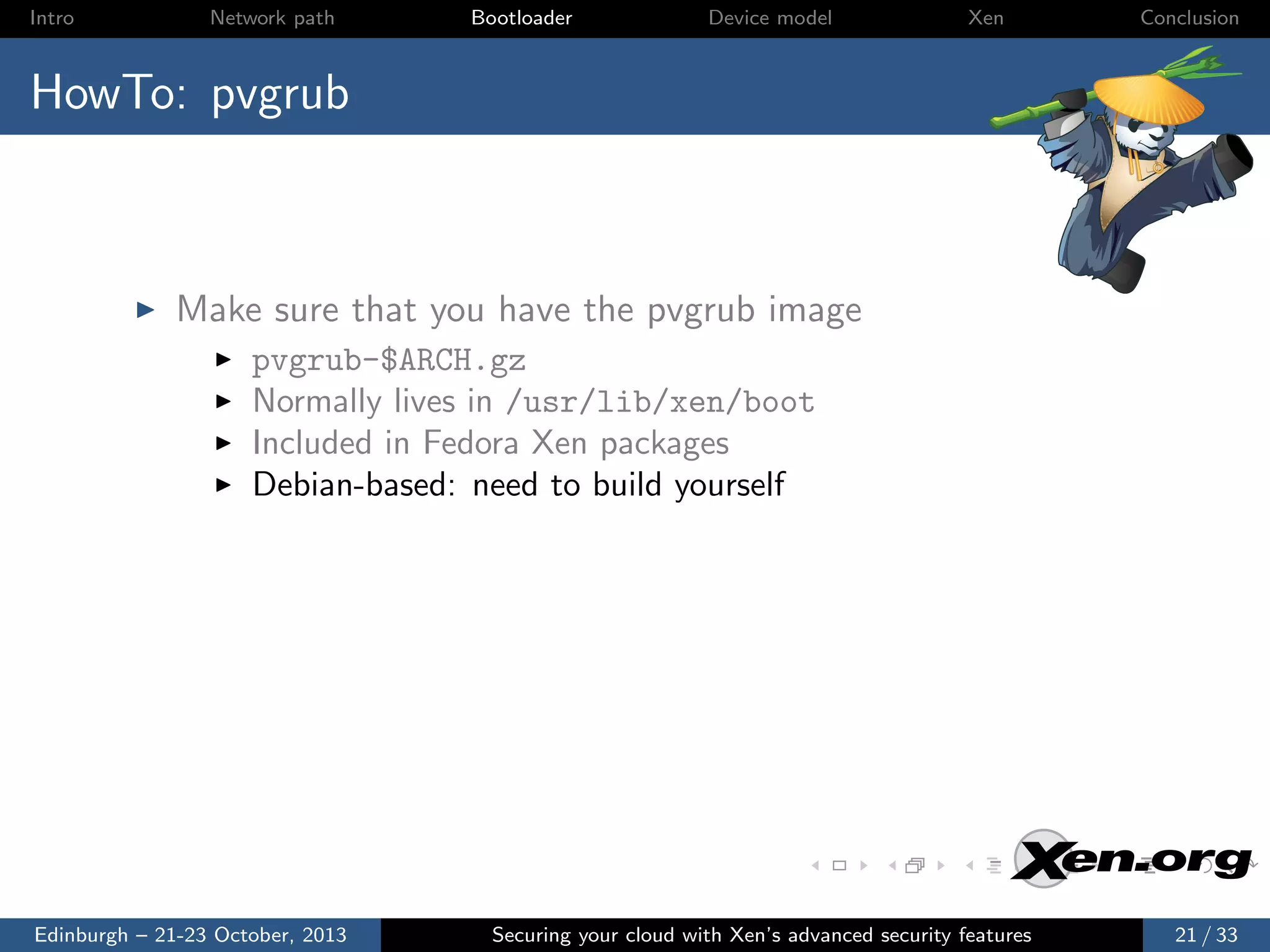 Intro

Network path

Bootloader

Device model

Xen

Conclusion

HowTo: pvgrub

Make sure that you have the pvgrub image
pvgrub-$ARCH.gz
Normally lives in /usr/lib/xen/boot
Included in Fedora Xen packages
Debian-based: need to build yourself

Edinburgh – 21-23 October, 2013

Securing your cloud with Xen’s advanced security features

21 / 33

 