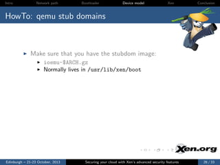 Intro

Network path

Bootloader

Device model

Xen

Conclusion

HowTo: qemu stub domains

Make sure that you have the stubdom image:
ioemu-$ARCH.gz
Normally lives in /usr/lib/xen/boot

Edinburgh – 21-23 October, 2013

Securing your cloud with Xen’s advanced security features

26 / 33

 