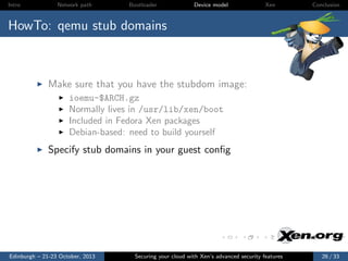 Intro

Network path

Bootloader

Device model

Xen

Conclusion

HowTo: qemu stub domains

Make sure that you have the stubdom image:
ioemu-$ARCH.gz
Normally lives in /usr/lib/xen/boot
Included in Fedora Xen packages
Debian-based: need to build yourself

Specify stub domains in your guest conﬁg

Edinburgh – 21-23 October, 2013

Securing your cloud with Xen’s advanced security features

26 / 33

 