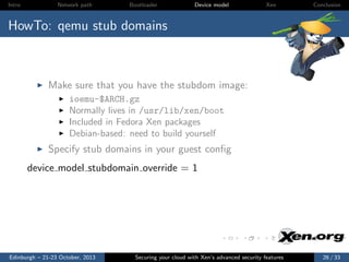 Intro

Network path

Bootloader

Device model

Xen

Conclusion

HowTo: qemu stub domains

Make sure that you have the stubdom image:
ioemu-$ARCH.gz
Normally lives in /usr/lib/xen/boot
Included in Fedora Xen packages
Debian-based: need to build yourself

Specify stub domains in your guest conﬁg
device model stubdomain override = 1

Edinburgh – 21-23 October, 2013

Securing your cloud with Xen’s advanced security features

26 / 33

 