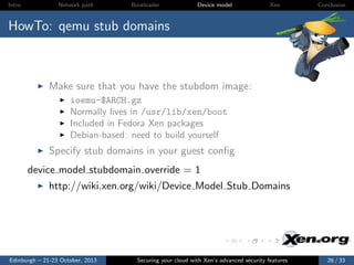 Intro

Network path

Bootloader

Device model

Xen

Conclusion

HowTo: qemu stub domains

Make sure that you have the stubdom image:
ioemu-$ARCH.gz
Normally lives in /usr/lib/xen/boot
Included in Fedora Xen packages
Debian-based: need to build yourself

Specify stub domains in your guest conﬁg
device model stubdomain override = 1
http://wiki.xen.org/wiki/Device Model Stub Domains

Edinburgh – 21-23 October, 2013

Securing your cloud with Xen’s advanced security features

26 / 33

 