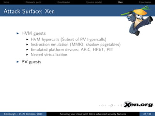 Intro

Network path

Bootloader

Device model

Xen

Conclusion

Attack Surface: Xen

HVM guests
HVM hypercalls (Subset of PV hypercalls)
Instruction emulation (MMIO, shadow pagetables)
Emulated platform devices: APIC, HPET, PIT
Nested virtualization

PV guests

Edinburgh – 21-23 October, 2013

Securing your cloud with Xen’s advanced security features

27 / 33

 