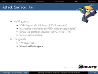 Intro

Network path

Bootloader

Device model

Xen

Conclusion

Attack Surface: Xen

HVM guests
HVM hypercalls (Subset of PV hypercalls)
Instruction emulation (MMIO, shadow pagetables)
Emulated platform devices: APIC, HPET, PIT
Nested virtualization

PV guests
PV Hypercalls
Shared address space

Edinburgh – 21-23 October, 2013

Securing your cloud with Xen’s advanced security features

27 / 33

 
